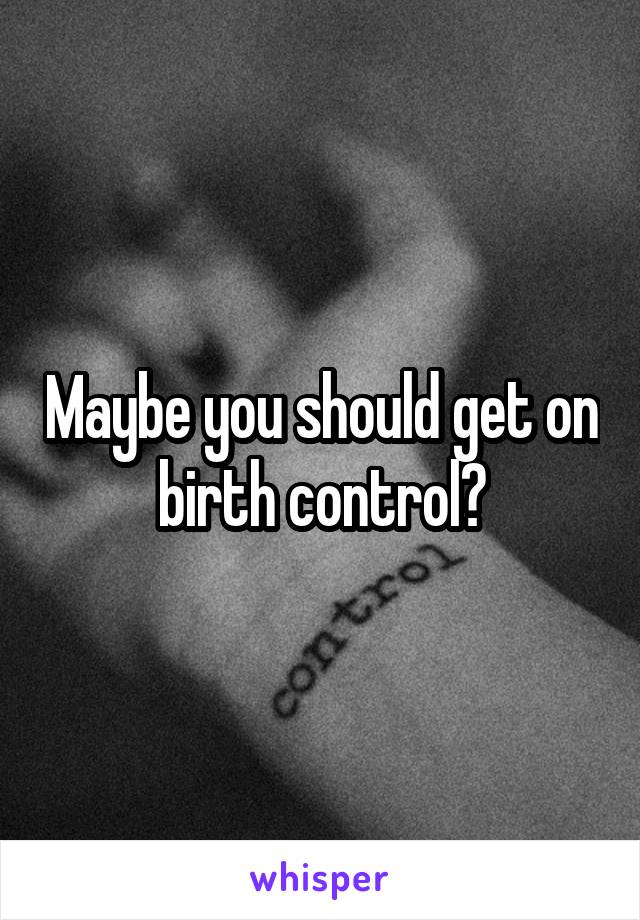Maybe you should get on birth control?