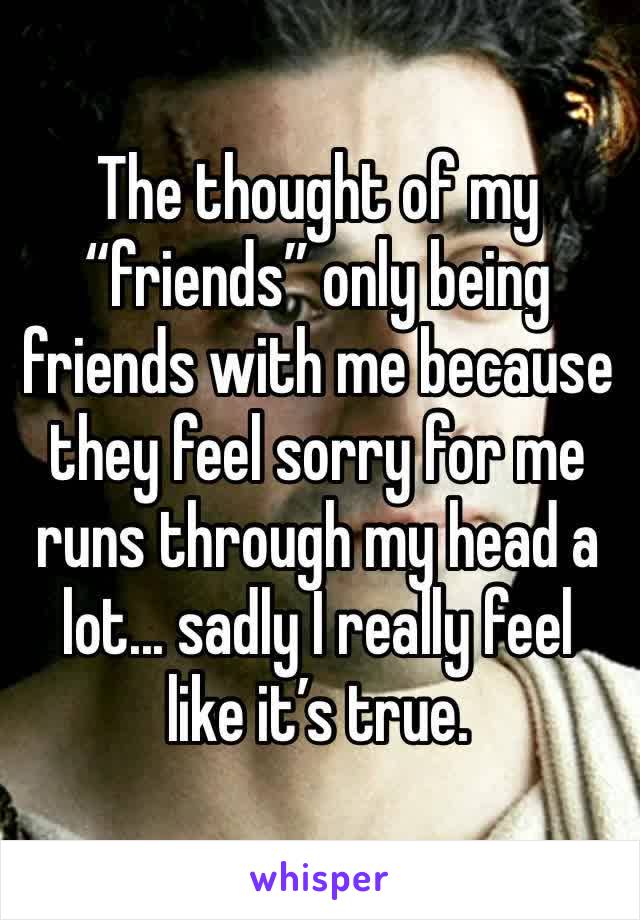 The thought of my “friends” only being friends with me because they feel sorry for me runs through my head a lot... sadly I really feel like it’s true. 