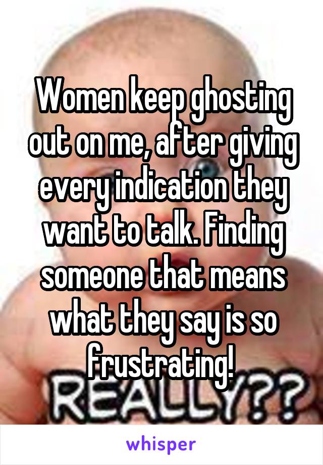 Women keep ghosting out on me, after giving every indication they want to talk. Finding someone that means what they say is so frustrating! 