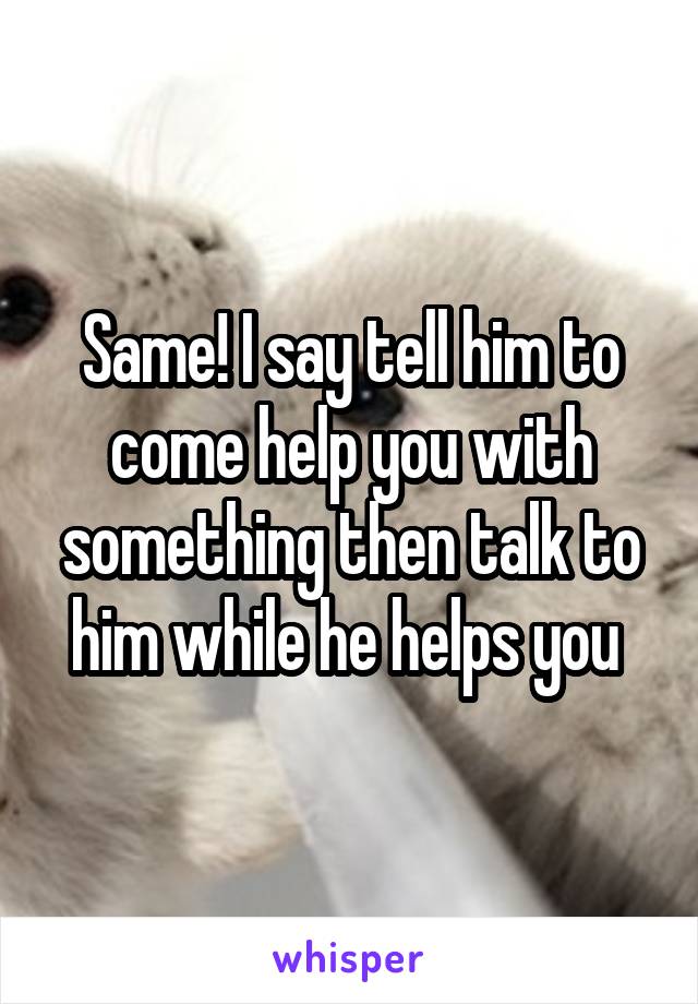 Same! I say tell him to come help you with something then talk to him while he helps you 