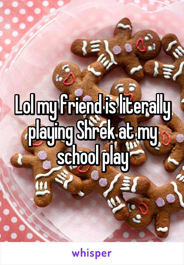 Lol my friend is literally playing Shrek at my school play