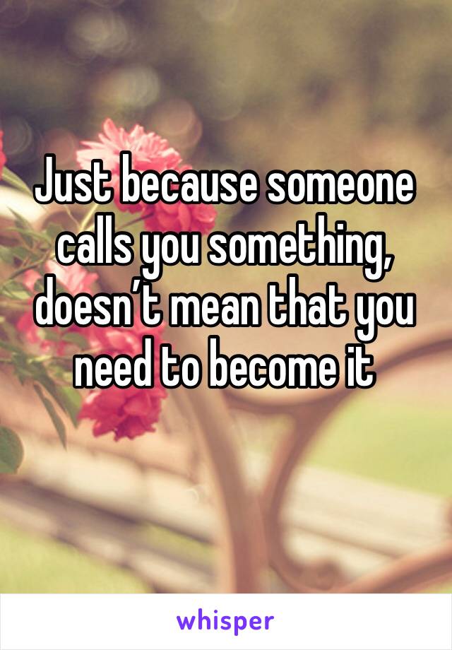 Just because someone calls you something, doesn’t mean that you need to become it