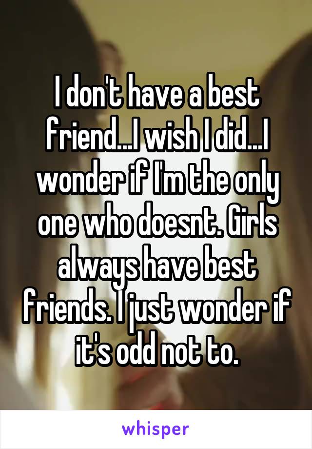 I don't have a best friend...I wish I did...I wonder if I'm the only one who doesnt. Girls always have best friends. I just wonder if it's odd not to.