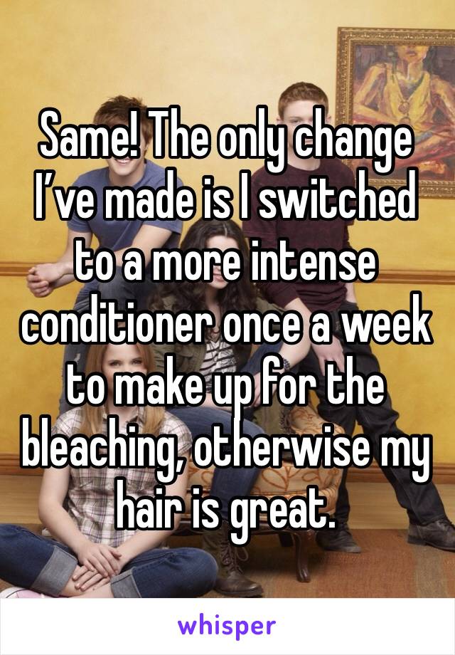 Same! The only change I’ve made is I switched to a more intense conditioner once a week to make up for the bleaching, otherwise my hair is great.