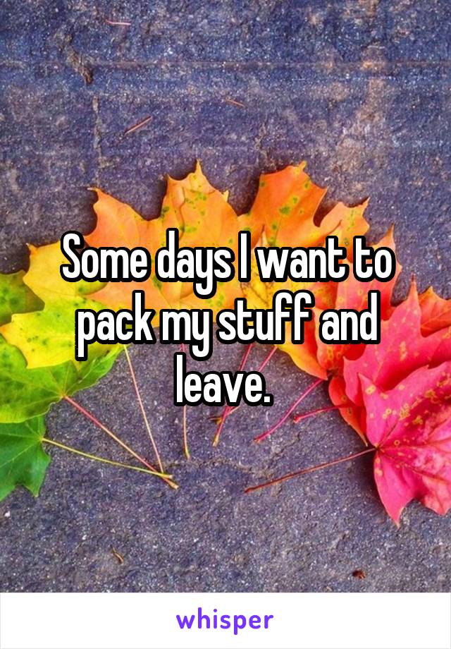 Some days I want to pack my stuff and leave. 