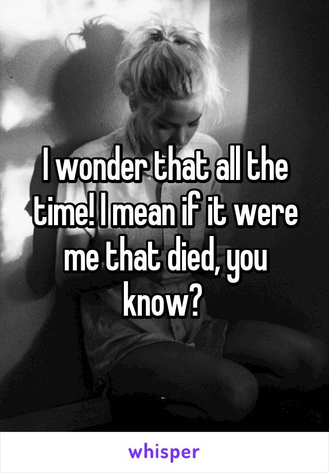 I wonder that all the time! I mean if it were me that died, you know? 