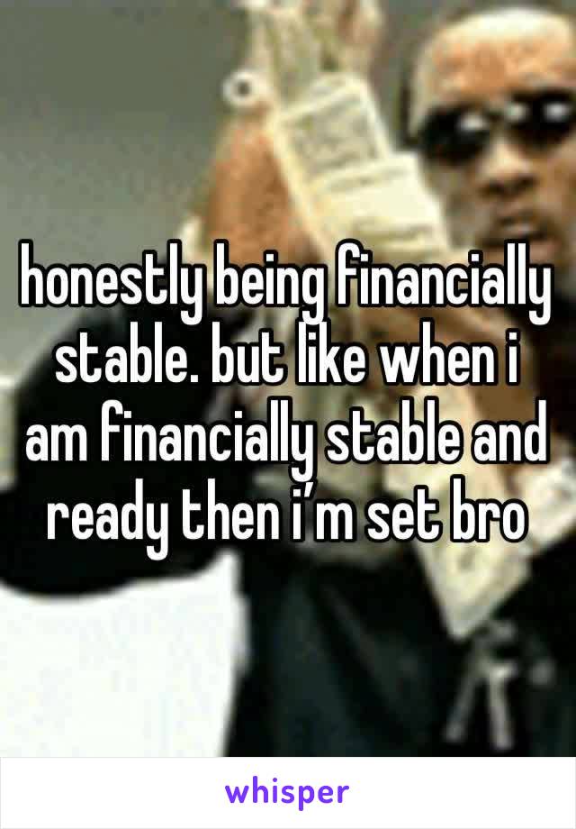 honestly being financially stable. but like when i am financially stable and ready then i’m set bro 