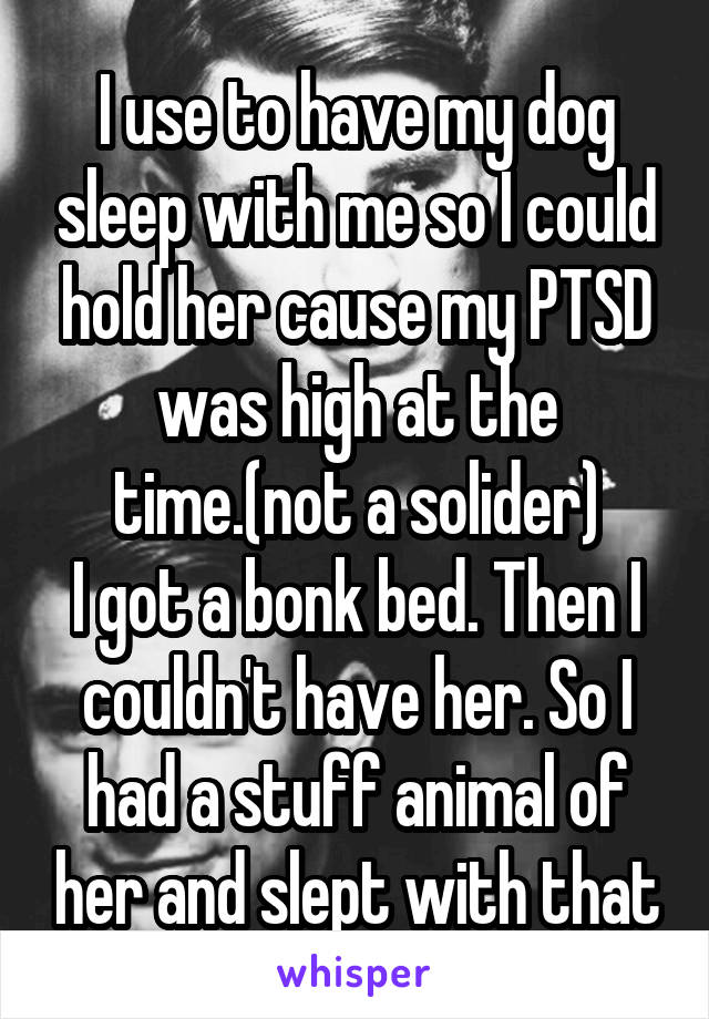 I use to have my dog sleep with me so I could hold her cause my PTSD was high at the time.(not a solider)
I got a bonk bed. Then I couldn't have her. So I had a stuff animal of her and slept with that