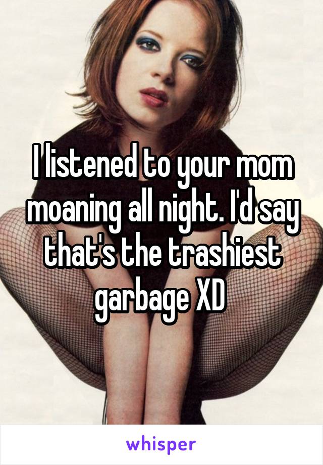 I listened to your mom moaning all night. I'd say that's the trashiest garbage XD 