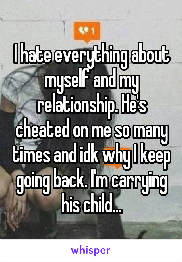 I hate everything about myself and my relationship. He's cheated on me so many times and idk why I keep going back. I'm carrying his child...