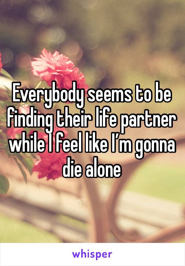 Everybody seems to be finding their life partner while I feel like I’m gonna die alone 