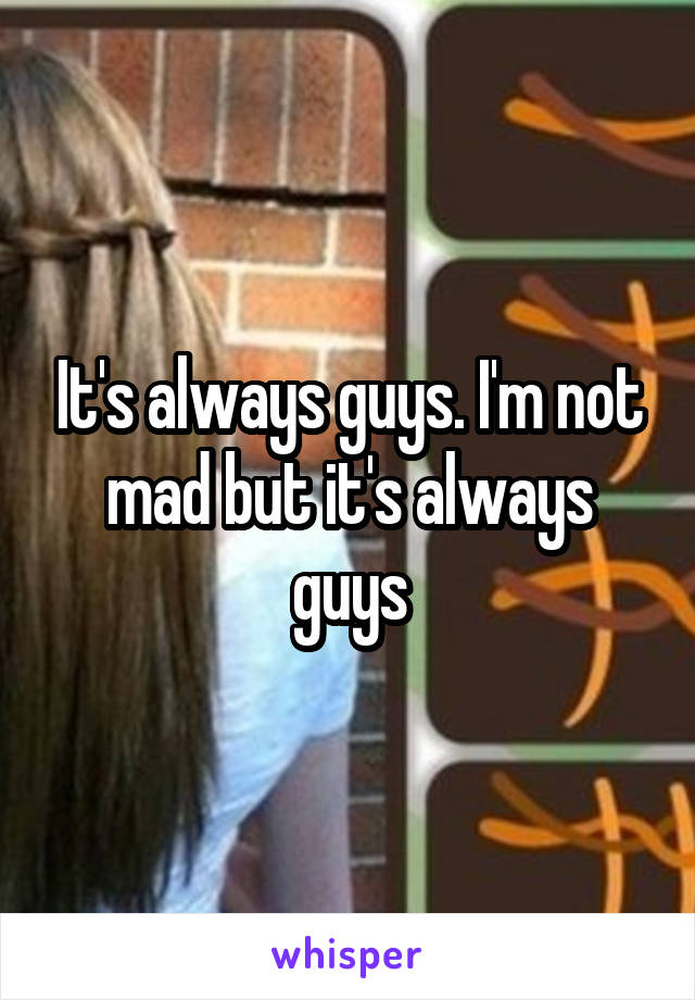 It's always guys. I'm not mad but it's always guys