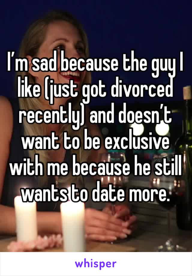 I’m sad because the guy I like (just got divorced recently) and doesn’t want to be exclusive with me because he still wants to date more. 