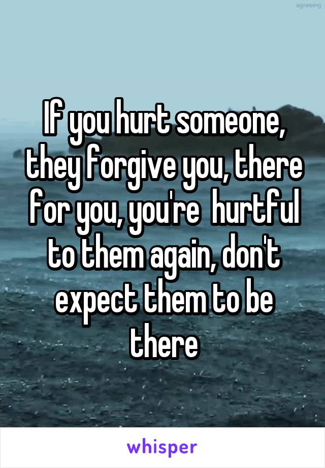 If you hurt someone, they forgive you, there for you, you're  hurtful to them again, don't expect them to be there