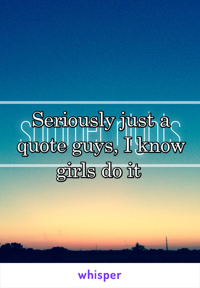 Seriously just a quote guys, I know girls do it 