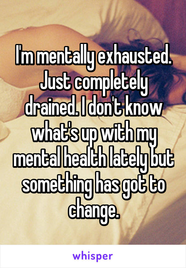 I'm mentally exhausted. Just completely drained. I don't know what's up with my mental health lately but something has got to change.