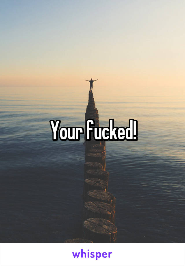 Your fucked!