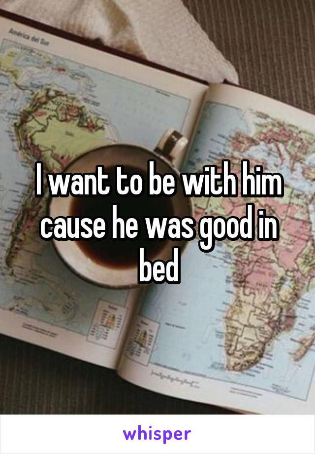 I want to be with him cause he was good in bed