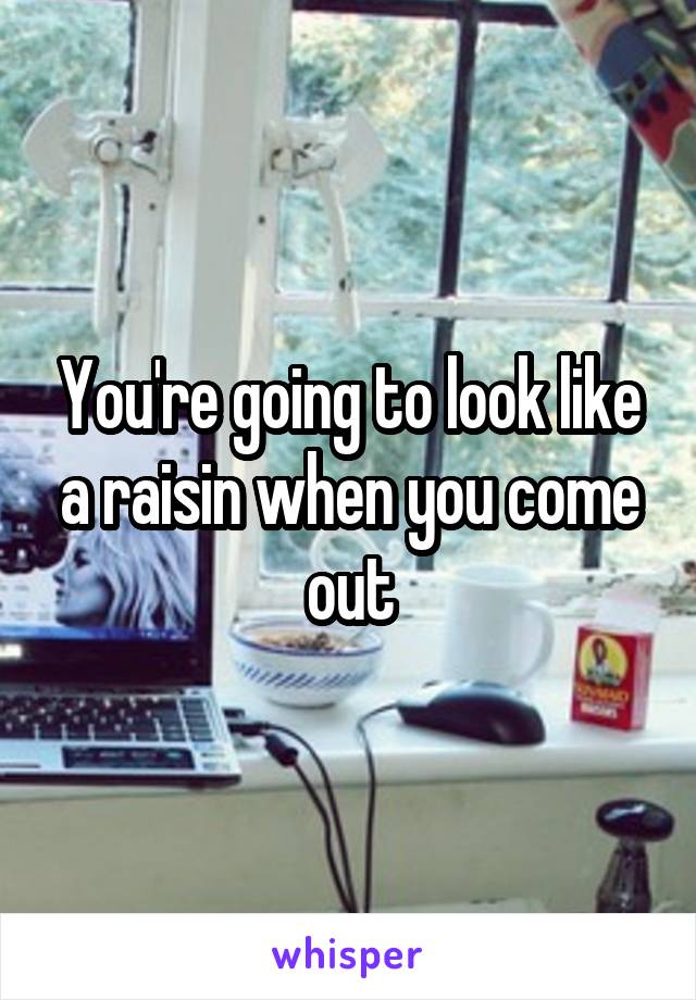 You're going to look like a raisin when you come out