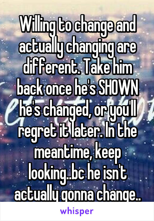 Willing to change and actually changing are different. Take him back once he's SHOWN he's changed, or you'll regret it later. In the meantime, keep looking..bc he isn't actually gonna change..