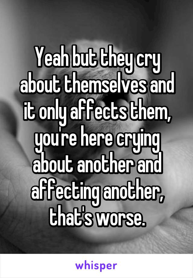 Yeah but they cry about themselves and it only affects them, you're here crying about another and affecting another, that's worse.