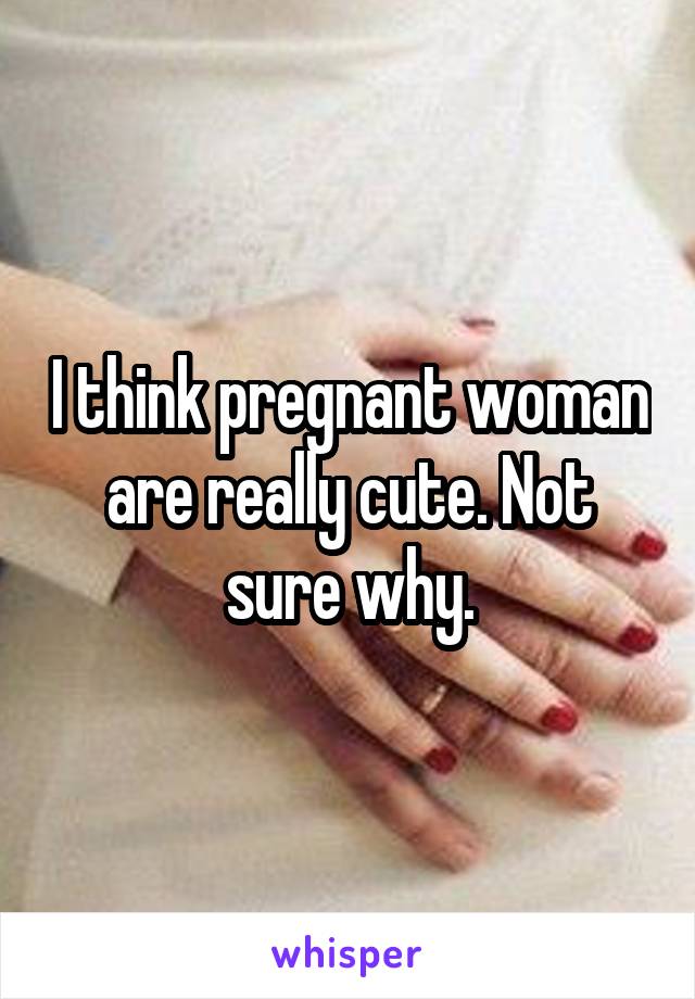 I think pregnant woman are really cute. Not sure why.