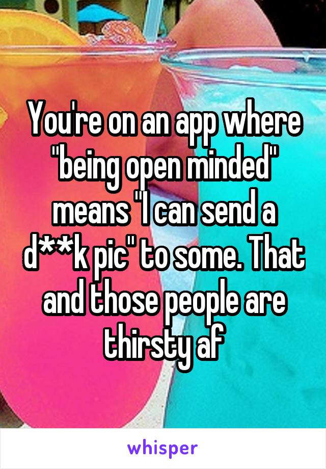 You're on an app where "being open minded" means "I can send a d**k pic" to some. That and those people are thirsty af