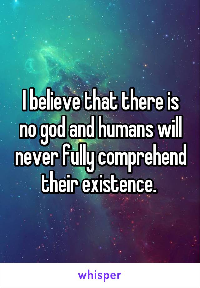 I believe that there is no god and humans will never fully comprehend their existence. 