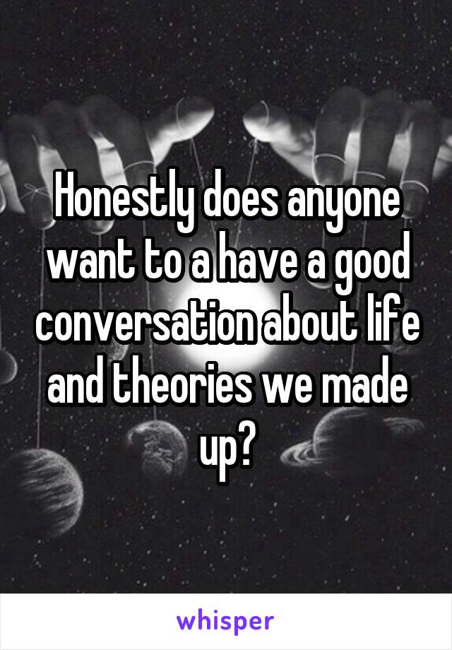 Honestly does anyone want to a have a good conversation about life and theories we made up?