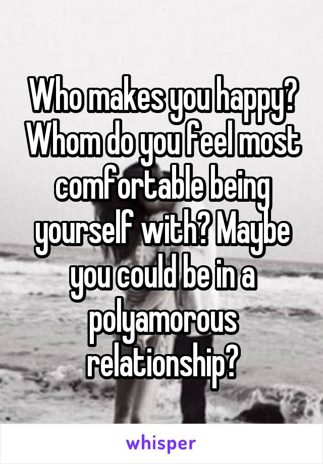 Who makes you happy? Whom do you feel most comfortable being yourself with? Maybe you could be in a polyamorous relationship?