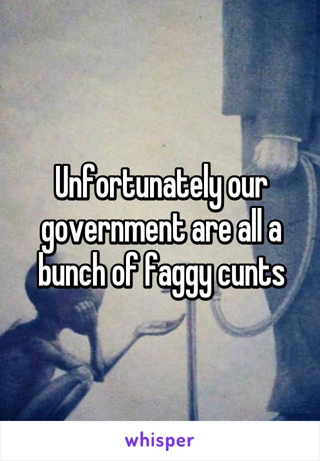 Unfortunately our government are all a bunch of faggy cunts