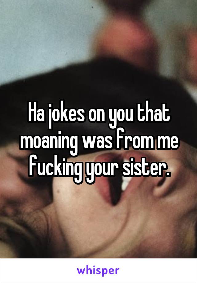 Ha jokes on you that moaning was from me fucking your sister.