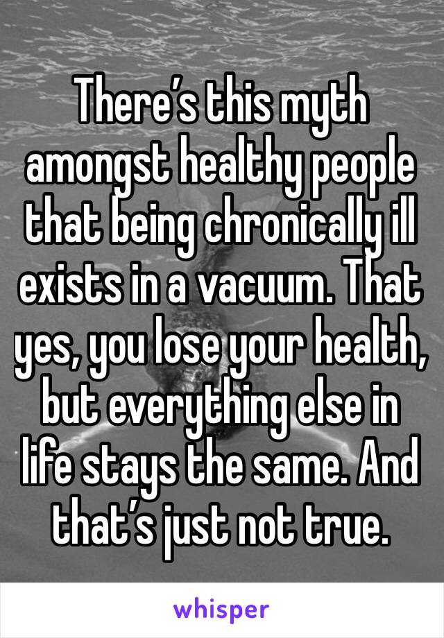 There’s this myth amongst healthy people that being chronically ill exists in a vacuum. That yes, you lose your health, but everything else in life stays the same. And that’s just not true. 