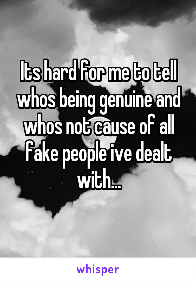 Its hard for me to tell whos being genuine and whos not cause of all fake people ive dealt with...
