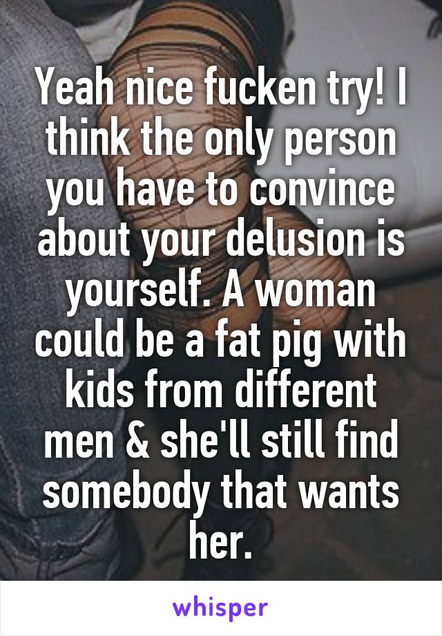 Yeah nice fucken try! I think the only person you have to convince about your delusion is yourself. A woman could be a fat pig with kids from different men & she'll still find somebody that wants her.