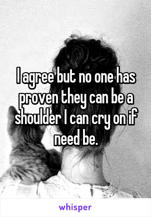 I agree but no one has proven they can be a shoulder I can cry on if need be.