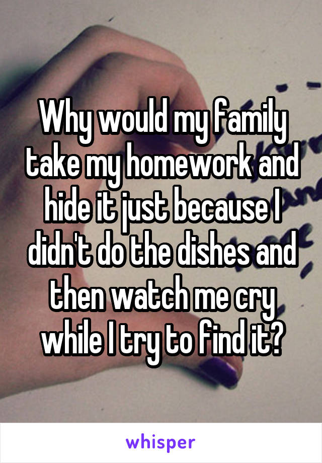 Why would my family take my homework and hide it just because I didn't do the dishes and then watch me cry while I try to find it?