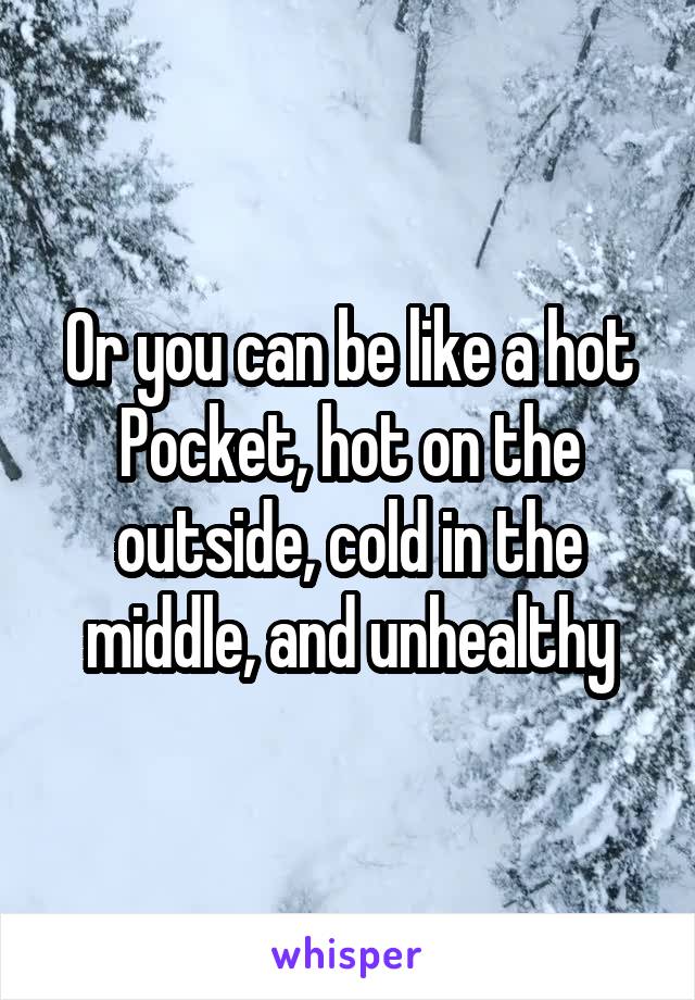 Or you can be like a hot Pocket, hot on the outside, cold in the middle, and unhealthy