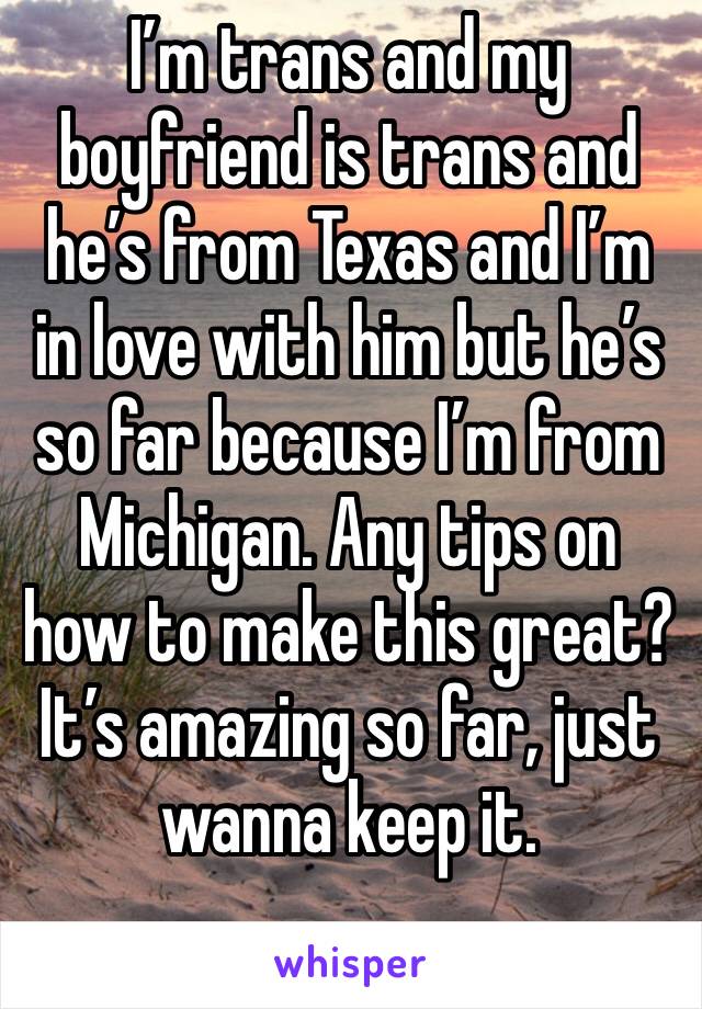 I’m trans and my boyfriend is trans and he’s from Texas and I’m in love with him but he’s so far because I’m from Michigan. Any tips on how to make this great? It’s amazing so far, just wanna keep it.