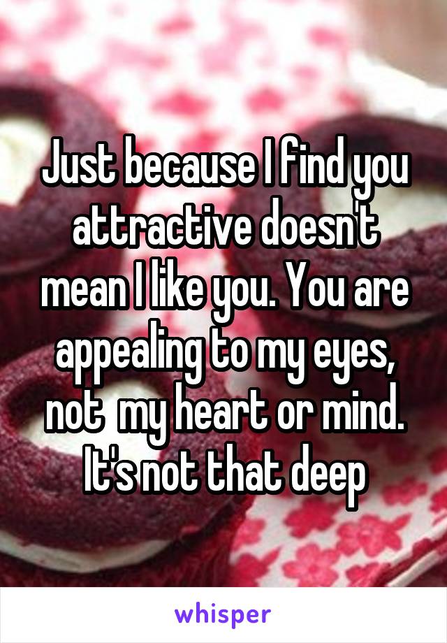 Just because I find you attractive doesn't mean I like you. You are appealing to my eyes, not  my heart or mind. It's not that deep