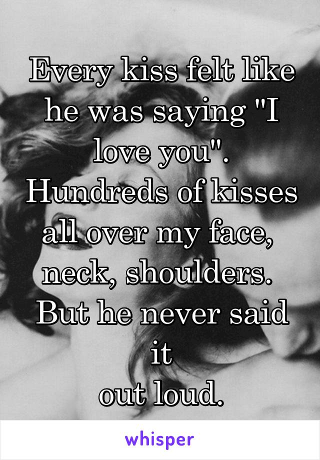 Every kiss felt like he was saying "I love you". Hundreds of kisses all over my face, 
neck, shoulders. 
But he never said it
 out loud. 