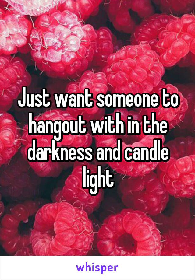 Just want someone to hangout with in the darkness and candle light