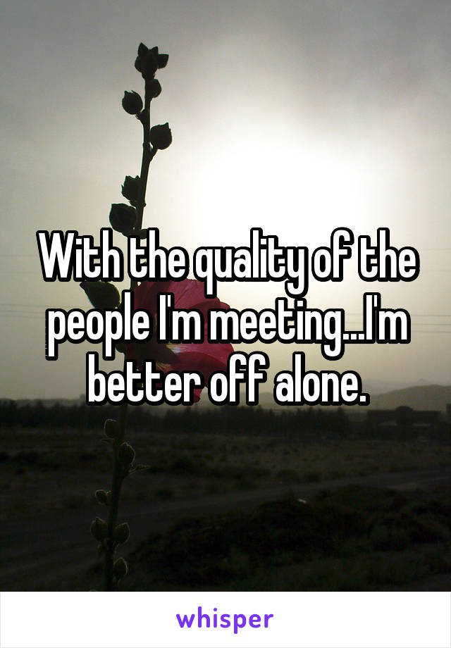 With the quality of the people I'm meeting...I'm better off alone.