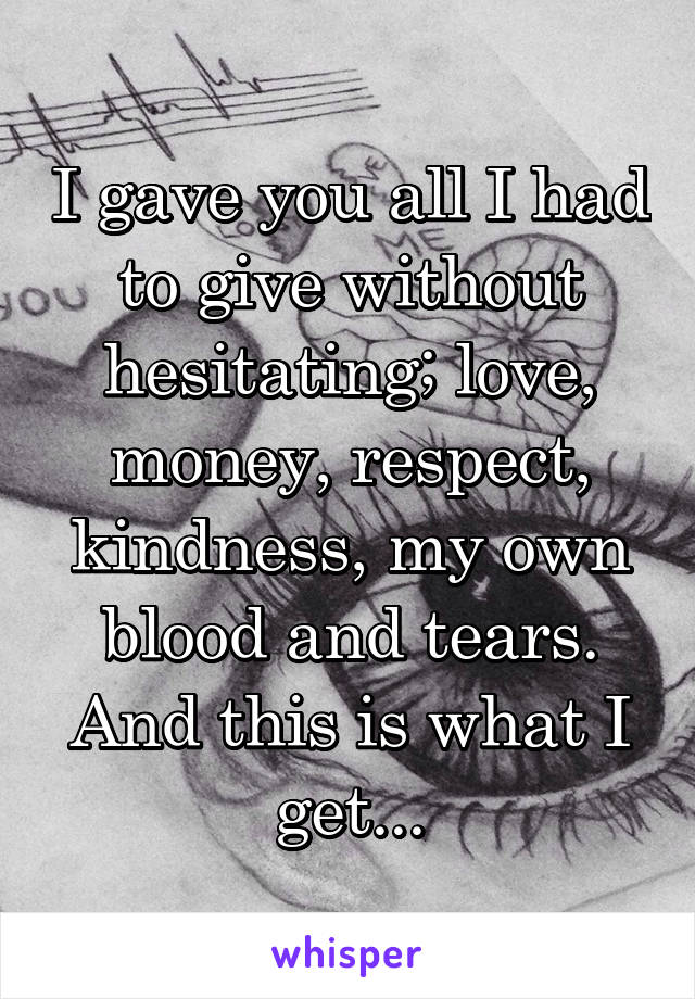 I gave you all I had to give without hesitating; love, money, respect, kindness, my own blood and tears.
And this is what I get...