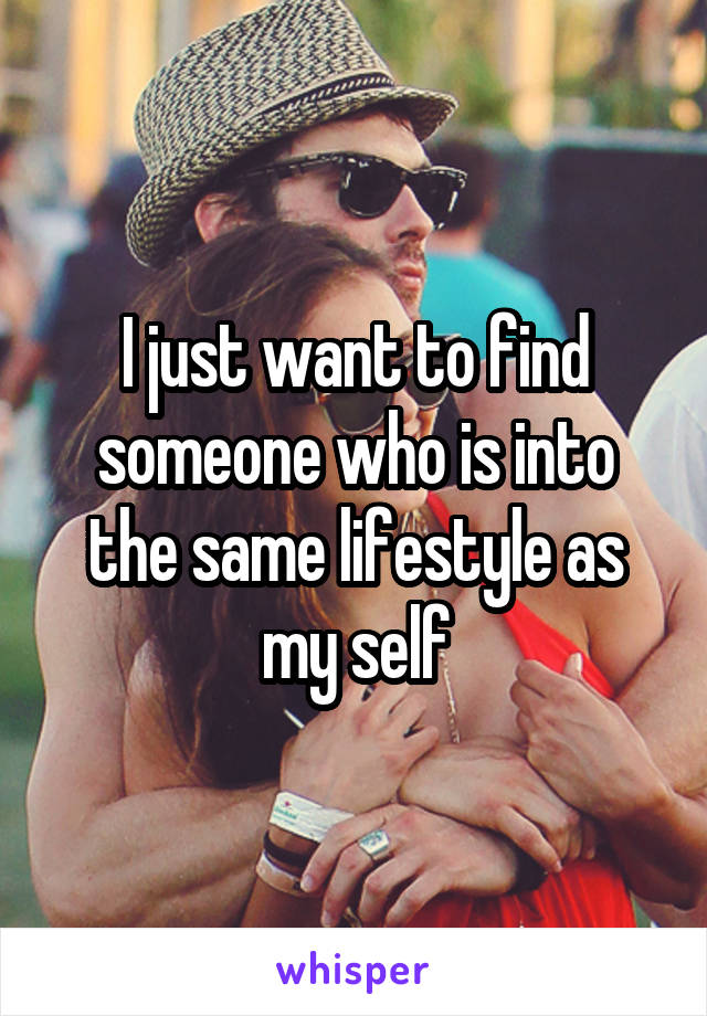 I just want to find someone who is into the same lifestyle as my self