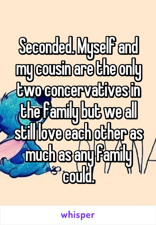 Seconded. Myself and my cousin are the only two concervatives in the family but we all still love each other as much as any family could.