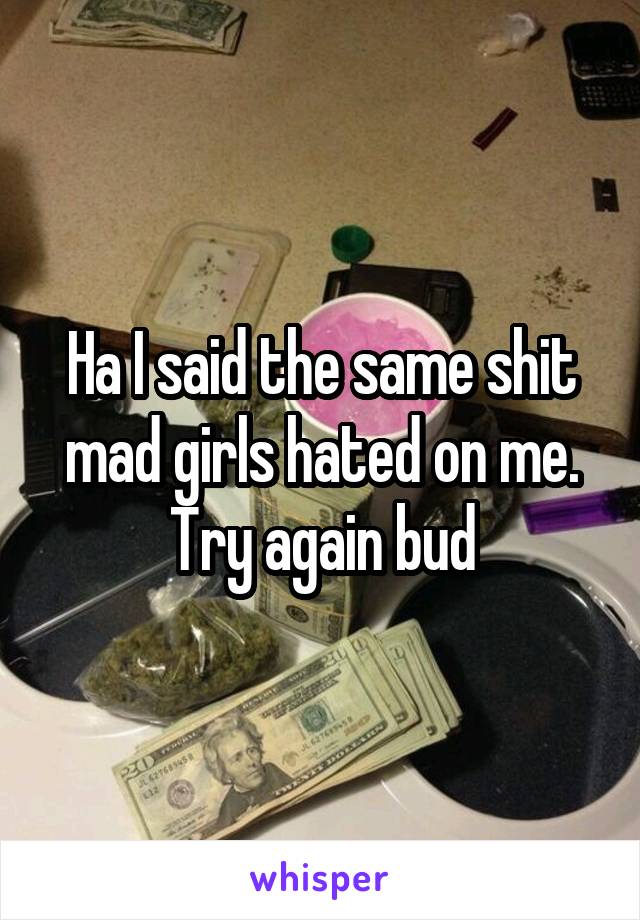 Ha I said the same shit mad girls hated on me. Try again bud
