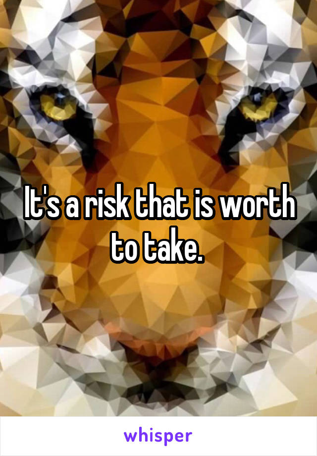 It's a risk that is worth to take. 
