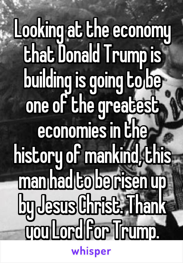 Looking at the economy that Donald Trump is building is going to be one of the greatest economies in the history of mankind, this man had to be risen up by Jesus Christ. Thank you Lord for Trump.