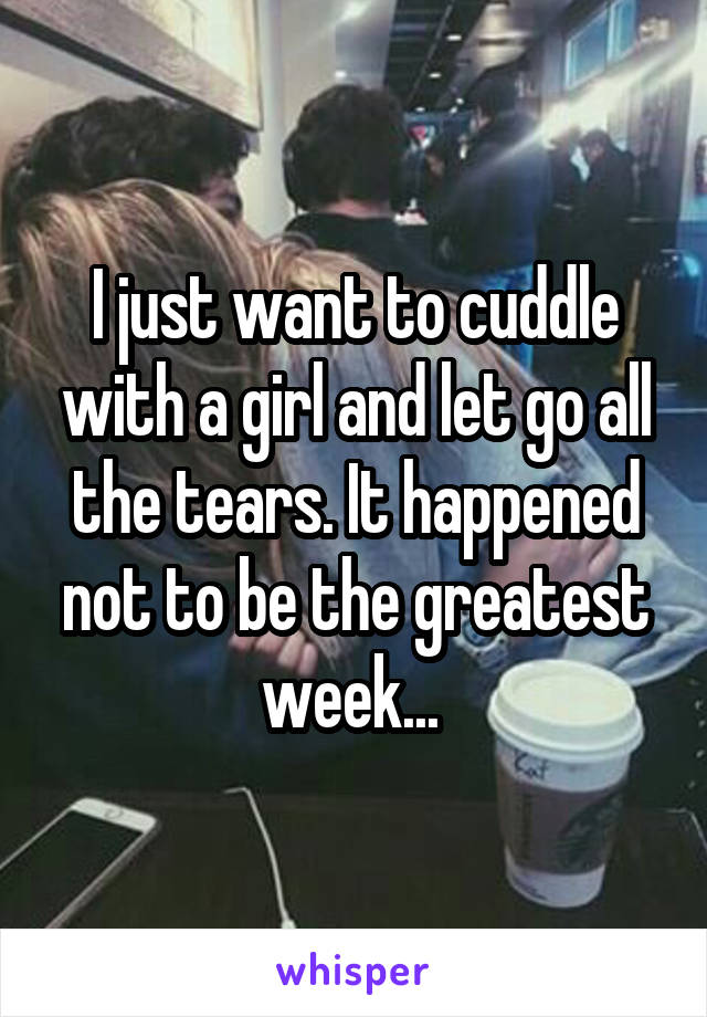 I just want to cuddle with a girl and let go all the tears. It happened not to be the greatest week... 